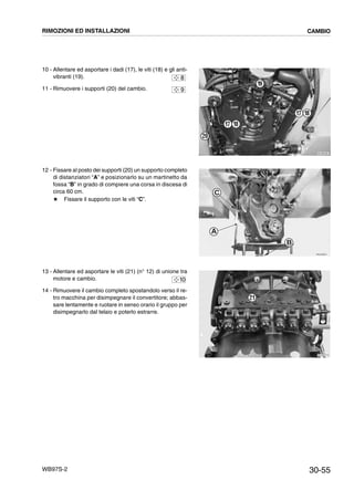 30-55WB97S-2
10 - Allentare ed asportare i dadi (17), le viti (18) e gli anti-
vibranti (19).
11 - Rimuovere i supporti (20) del cambio.
12 - Fissare al posto dei supporti (20) un supporto completo
di distanziatori “A” e posizionarlo su un martinetto da
fossa “B” in grado di compiere una corsa in discesa di
circa 60 cm.
# Fissare il supporto con le viti “C”.
13 - Allentare ed asportare le viti (21) (n° 12) di unione tra
motore e cambio.
14 - Rimuovere il cambio completo spostandolo verso il re-
tro macchina per disimpegnare il convertitore; abbas-
sare lentamente e ruotare in senso orario il gruppo per
disimpegnarlo dal telaio e poterlo estrarre.
RKZB5360
17 18
20
19
17 18
8
9
RKZA9201
A
B
C
RKZA8770
21
10
RIMOZIONI ED INSTALLAZIONI CAMBIO
 