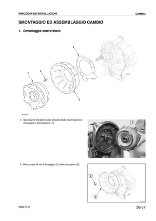 30-57WB97S-2
SMONTAGGIO ED ASSEMBLAGGIO CAMBIO
1. Smontaggio convertitore
1- Scaricarel’oliodalcircuitoidraulicodella trasmissione e
rimuovere il convertitore (1).
2 - Rimuovere le viti di fissaggio (2) della campana (3).
RKZ06380
1
2
3
4
RKZB1540
1
RKZ06390
2
3
RIMOZIONI ED INSTALLAZIONI CAMBIO
 
