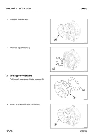 30-58 WB97S-2
3 - Rimuovere la campana (3).
4 - Rimuovere la guarnizione (4).
2. Montaggio convertitore
1 - Posizionare la guarnizione (4) sulla campana (3).
2 - Montare la campana (3) sulla trasmissione.
RKZ06400
3
RKZ06410
4
RKZ06420
3
4
RKZ06400
3
RIMOZIONI ED INSTALLAZIONI CAMBIO
 