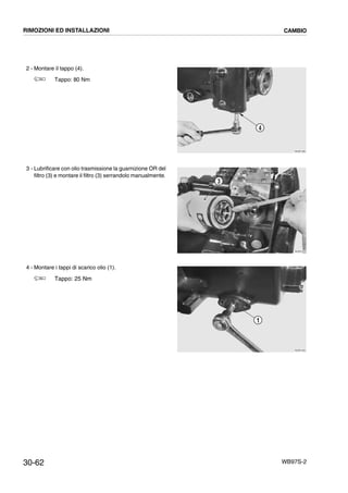 30-62 WB97S-2
2 - Montare il tappo (4).
Tappo: 80 Nm
3 - Lubrificare con olio trasmissione la guarnizione OR del
filtro (3) e montare il filtro (3) serrandolo manualmente.
4 - Montare i tappi di scarico olio (1).
Tappo: 25 Nm
RKZB1580
4
RKZB1610
3
RKZB1550
1
RIMOZIONI ED INSTALLAZIONI CAMBIO
 