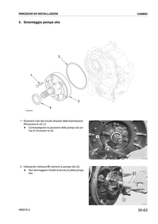 30-63WB97S-2
5. Smontaggio pompa olio
1 - Scaricare l’olio dal circuito idraulico della trasmissione.
Rimuovere le viti (1).
# Contrassegnare la posizione della pompa olio pri-
ma di rimuovere le viti.
2 - Utilizzando l’attrezzo E1 estrarre la pompa olio (2).
# Non danneggiare l’anello di tenuta (4) della pompa
olio.
RKZ06440
3
1
2
4
RKZB1620
1
RKZB1630
2
4
E1
RIMOZIONI ED INSTALLAZIONI CAMBIO
 