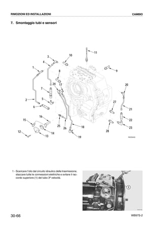 30-66 WB97S-2
7. Smontaggio tubi e sensori
1 - Scaricare l’olio dal circuito idraulico della trasmissione,
staccare tutte le connessioni elettriche e svitare il rac-
cordo superiore (1) del tubo 3ª velocità.
12
6
15
16
1913
25
26 18
1724
2 5
7
4
1
3
8
10
11
9
23
22
21
28
27
20
14
RKZ06450
RKZB1690
1
RIMOZIONI ED INSTALLAZIONI CAMBIO
 