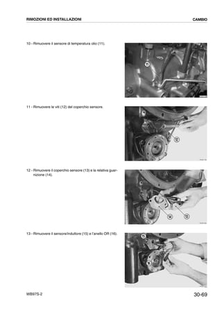 30-69WB97S-2
10 - Rimuovere il sensore di temperatura olio (11).
11 - Rimuovere le viti (12) del coperchio sensore.
12 - Rimuovere il coperchio sensore (13) e la relativa guar-
nizione (14).
13 - Rimuovere il sensore/induttore (15) e l’anello OR (16).
RKZB1780
11
RKZB1790
12
RKZB1800
1314
RKZB1810
16
15
RIMOZIONI ED INSTALLAZIONI CAMBIO
 