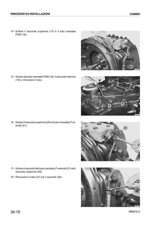 30-70 WB97S-2
14 - Svitare il raccordo superiore (17) e il tubo mandata
FWD (18).
15 - Svitare daltubo mandata FWD (18),ilraccordoinferiore
(19) e rimuovere il tubo.
16 - Svitareilraccordosuperiore(20)eiltubomandata2ªve-
locità (21).
17 - Svitare il raccordo deltubo mandata2ªvelocità (21)ed il
raccordo superiore (20).
18 - Rimuovere il tubo (21) ed il raccordo (20).
RKZB1820
17
18
RKZB1830
18
19
RKZB1840
20
21
RKZB1850
21
RIMOZIONI ED INSTALLAZIONI CAMBIO
 