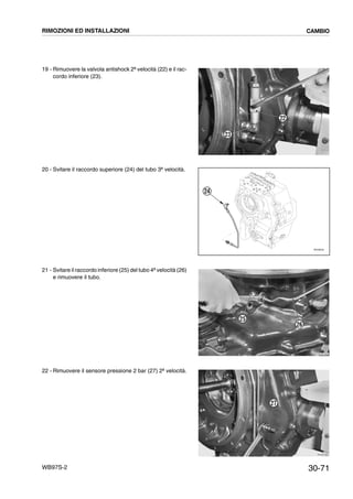 30-71WB97S-2
19 - Rimuovere la valvola antishock 2ª velocità (22) e il rac-
cordo inferiore (23).
20 - Svitare il raccordo superiore (24) del tubo 3ª velocità.
21 - Svitare il raccordo inferiore (25) del tubo 4ª velocità (26)
e rimuovere il tubo.
22 - Rimuovere il sensore pressione 2 bar (27) 2ª velocità.
RKZB1870
22
23
24
RKZ06450
RKZB1860
26
25
RKZB1880
27
RIMOZIONI ED INSTALLAZIONI CAMBIO
 