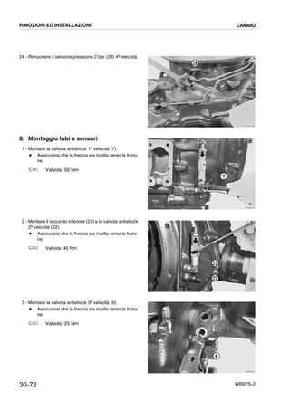 30-72 WB97S-2
24 - Rimuovere il sensore pressione 2 bar (28) 4ª velocità.
8. Montaggio tubi e sensori
1 - Montare la valvola antishock 1ª velocità (7).
# Assicurarsi che la freccia sia rivolta verso la frizio-
ne.
Valvola: 50 Nm
2 - Montare il raccordo inferiore (23) e la valvola antishock
2ª velocità (22).
# Assicurarsi che la freccia sia rivolta verso la frizio-
ne.
Valvola: 40 Nm
3 - Montare la valvola antishock 3ª velocità (6).
# Assicurarsi che la freccia sia rivolta verso la frizio-
ne.
Valvola: 25 Nm
RKZB1890
28
RKZB1900
7
RKZB1910
22
23
RKZB1920
6
RIMOZIONI ED INSTALLAZIONI CAMBIO
 