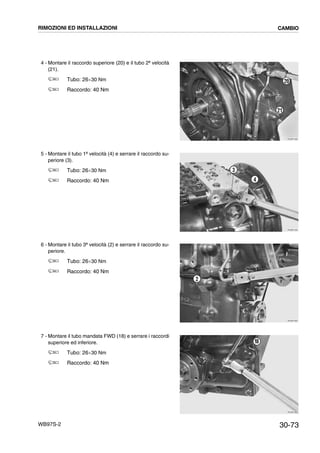 30-73WB97S-2
4 - Montare il raccordo superiore (20) e il tubo 2ª velocità
(21).
Tubo: 26¸30 Nm
Raccordo: 40 Nm
5 - Montare il tubo 1ª velocità (4) e serrare il raccordo su-
periore (3).
Tubo: 26¸30 Nm
Raccordo: 40 Nm
6 - Montare il tubo 3ª velocità (2) e serrare il raccordo su-
periore.
Tubo: 26¸30 Nm
Raccordo: 40 Nm
7 - Montare il tubo mandata FWD (18) e serrare i raccordi
superiore ed inferiore.
Tubo: 26¸30 Nm
Raccordo: 40 Nm
RKZB1930
21
20
RKZB1940
3
4
RKZB1950
2
RKZB1960
18
RIMOZIONI ED INSTALLAZIONI CAMBIO
 