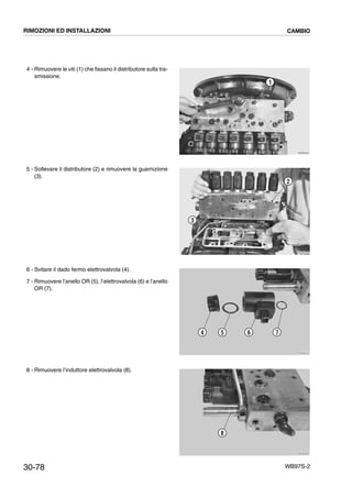 30-78 WB97S-2
4 - Rimuovere le viti (1) che fissano il distributore sulla tra-
smissione.
5 - Sollevare il distributore (2) e rimuovere la guarnizione
(3).
6 - Svitare il dado fermo elettrovalvola (4).
7 - Rimuovere l’anello OR (5), l’elettrovalvola (6) e l’anello
OR (7).
8 - Rimuovere l’induttore elettrovalvola (8).
RKZB2020
1
RKZB2030
2
3
RKZB2040
4 5 6 7
RKZB2050
8
RIMOZIONI ED INSTALLAZIONI CAMBIO
 