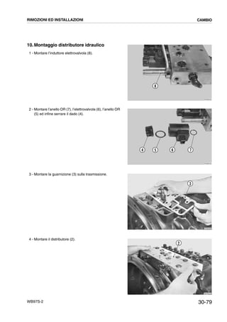 30-79WB97S-2
10. Montaggio distributore idraulico
1 - Montare l’induttore elettrovalvola (8).
2 - Montare l’anello OR (7), l’elettrovalvola (6), l’anello OR
(5) ed infine serrare il dado (4).
3 - Montare la guarnizione (3) sulla trasmissione.
4 - Montare il distributore (2).
RKZB2050
8
RKZB2040
4 5 6 7
RKZB2060
3
RKZB2070
2
RIMOZIONI ED INSTALLAZIONI CAMBIO
 