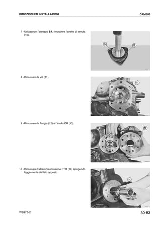 30-83WB97S-2
7 - Utilizzando l’attrezzo E4, rimuovere l’anello di tenuta
(10).
8 - Rimuovere le viti (11).
9 - Rimuovere la flangia (12) e l’anello OR (13).
10 - Rimuovere l’albero trasmissione PTO (14) spingendo
leggermente dal lato opposto.
RKZB2140
10E4
RKZB2150
11
RKZB2160
1213
RKZB2170
14
RIMOZIONI ED INSTALLAZIONI CAMBIO
 