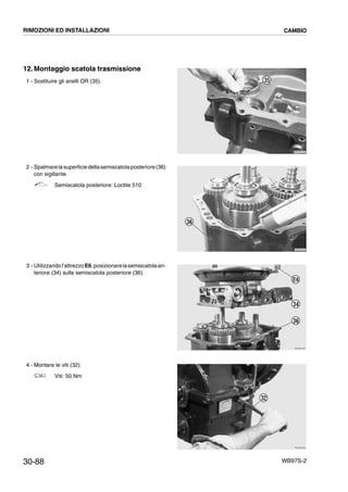 30-88 WB97S-2
12.Montaggio scatola trasmissione
1 - Sostituire gli anelli OR (35).
2 - Spalmarelasuperficiedellasemiscatolaposteriore(36)
con sigillante.
Semiscatola posteriore: Loctite 510
3 - Utilizzandol’attrezzoE6,posizionarelasemiscatolaan-
teriore (34) sulla semiscatola posteriore (36).
4 - Montare le viti (32).
Viti: 50 Nm
RKZB2330
35
RKZB2340
36
RKZB2350
36
34
E6
RKZB2290
32
RIMOZIONI ED INSTALLAZIONI CAMBIO
 