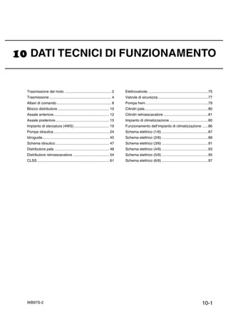 10-1WB97S-2
DATI TECNICI DI FUNZIONAMENTO
Trasmissione del moto .............................................. 2
Trasmissione ............................................................. 4
Alberi di comando...................................................... 8
Blocco distributore ................................................... 10
Assale anteriore....................................................... 12
Assale posteriore..................................................... 15
Impianto di sterzatura (4WS)................................... 19
Pompa idraulica....................................................... 24
Idroguida.................................................................. 45
Schema idraulico ..................................................... 47
Distributore pala ...................................................... 48
Distributore retroescavatore .................................... 54
CLSS ....................................................................... 61
Elettrovalvole............................................................75
Valvole di sicurezza..................................................77
Pompa freni..............................................................79
Cilindri pala...............................................................80
Cilindri retroescavatore ............................................81
Impianto di climatizzazione ......................................80
Funzionamento dell’impianto di climatizzazione ......86
Schema elettrico (1/6) ..............................................87
Schema elettrico (2/6) ..............................................89
Schema elettrico (3/6) ..............................................91
Schema elettrico (4/6) ..............................................93
Schema elettrico (5/6) ..............................................95
Schema elettrico (6/6) ..............................................97
 
