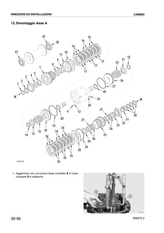 30-96 WB97S-2
13.Smontaggio Asse A
1 - Agganciare con una pinza l’asse completo A e l’asse
completo D e sollevarlo.
41
42
D
34
34
35
35
35
28
39
26
25
26
27
23
22
21
38
A
34
29
32
31
33
36
37
40
13
15
126
24
27
14
30
19
18
20
1
2
3 4
5
7
8
9
11
10
A
RKZ06500
16
16
16
17
17
17
RKZB2810
A
D
RIMOZIONI ED INSTALLAZIONI CAMBIO
 