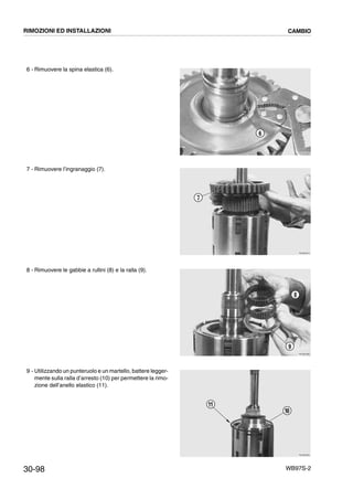 30-98 WB97S-2
6 - Rimuovere la spina elastica (6).
7 - Rimuovere l’ingranaggio (7).
8 - Rimuovere le gabbie a rullini (8) e la ralla (9).
9 - Utilizzando un punteruolo e un martello, battere legger-
mente sulla ralla d’arresto (10) per permettere la rimo-
zione dell’anello elastico (11).
RKZB2860
6
RKZB2870
7
RKZB2880
8
9
RKZB2890
10
11
RIMOZIONI ED INSTALLAZIONI CAMBIO
 