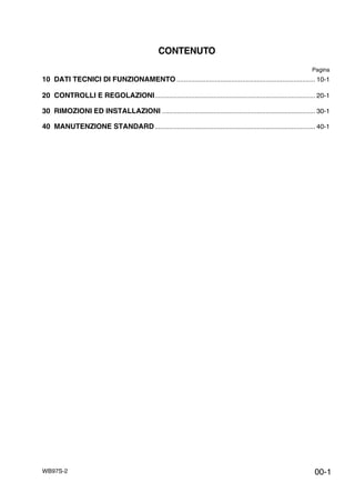 WB97S-2
CONTENUTO
Pagina
10 DATI TECNICI DI FUNZIONAMENTO ............................................................................ 10-1
20 CONTROLLI E REGOLAZIONI........................................................................................ 20-1
30 RIMOZIONI ED INSTALLAZIONI .................................................................................... 30-1
40 MANUTENZIONE STANDARD........................................................................................ 40-1
00-1
 