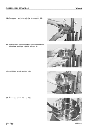 30-100 WB97S-2
14 - Rimuovere il pacco dischi (16) e i controdischi (17).
15 - Immettere aria compressa a bassa pressione nel foro di
mandata e rimuovere il pistone frizione (18).
16 - Rimuovere l’anello di tenuta (19).
17 - Rimuovere l’anello di tenuta (20).
RKZB2940
17
16
RKZB2950
18
RKZB2960
19
RKZB2970
20
RIMOZIONI ED INSTALLAZIONI CAMBIO
 