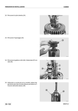 30-102 WB97S-2
22 - Rimuovere la spina elastica (24).
23 - Rimuovere l’ingranaggio (25).
24 - Rimuovere le gabbie a rullini (26), il distanziale (27) e la
ralla (39).
25 - Utilizzando un punteruolo ed un martello, battere leg-
germente sulla ralla d’arresto (28) per permettere la ri-
mozione dell’anello elastico (29).
RKZB3030
24
RKZB3040
25
RKZB3050
27
26 39
RKZB2891
28
29
RIMOZIONI ED INSTALLAZIONI CAMBIO
 