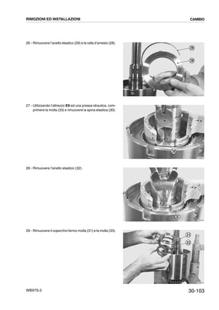 30-103WB97S-2
26 - Rimuovere l’anello elastico (29) e la ralla d’arresto (28).
27 - Utilizzando l’attrezzo E9 ed una pressa idraulica, com-
primere la molla (33) e rimuovere la spina elastica (30).
28 - Rimuovere l’anello elastico (32).
29 - Rimuovere il coperchio fermo molla (31) e la molla (33).
RKZB3060
29
28
RKZB3070
30
RKZB3080
32
RKZB3090
31
33
RIMOZIONI ED INSTALLAZIONI CAMBIO
 