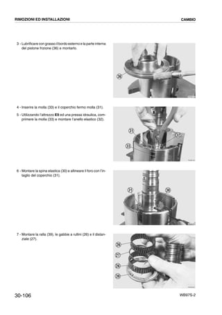 30-106 WB97S-2
3 - Lubrificare con grasso il bordo esterno e la parte interna
del pistone frizione (36) e montarlo.
4 - Inserire la molla (33) e il coperchio fermo molla (31).
5 - Utilizzando l’attrezzo E9 ed una pressa idraulica, com-
primere la molla (33) e montare l’anello elastico (32).
6 - Montare la spina elastica (30) e allineare il foro con l’in-
taglio del coperchio (31).
7 - Montare la ralla (39), le gabbie a rullini (26) e il distan-
ziale (27).
RKZB3170
36
RKZB3180
33
31
32
RKZB3190
31 30
RKZB3200
26
27
26
39
RIMOZIONI ED INSTALLAZIONI CAMBIO
 