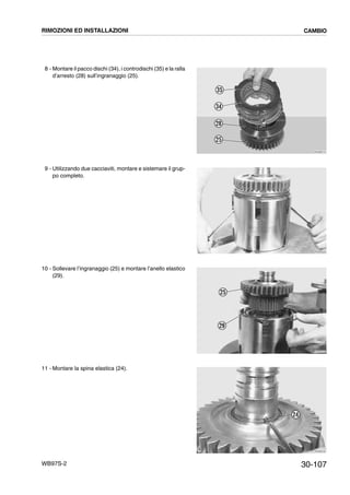 30-107WB97S-2
8 - Montare il pacco dischi (34), i controdischi (35) e la ralla
d’arresto (28) sull’ingranaggio (25).
9 - Utilizzando due cacciaviti, montare e sistemare il grup-
po completo.
10 - Sollevare l’ingranaggio (25) e montare l’anello elastico
(29).
11 - Montare la spina elastica (24).
RKZB3210
35
34
28
25
RKZB3220
RKZB3230
25
29
RKZB3240
24
RIMOZIONI ED INSTALLAZIONI CAMBIO
 
