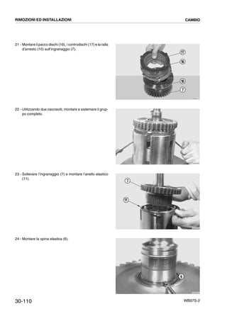 30-110 WB97S-2
21 - Montare il pacco dischi (16), i controdischi (17) e la ralla
d’arresto (10) sull’ingranaggio (7).
22 - Utilizzando due cacciaviti, montare e sistemare il grup-
po completo.
23 - Sollevare l’ingranaggio (7) e montare l’anello elastico
(11).
24 - Montare la spina elastica (6).
RKZB3310
7
10
16
17
RKZB3320
RKZB3330
7
11
RKZB3340
6
RIMOZIONI ED INSTALLAZIONI CAMBIO
 