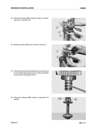 30-111WB97S-2
25 - Utilizzando l’attrezzo E8, montare la ralla (5), il distan-
ziale (4) e il cuscinetto (3).
26 - Montare l’anello elastico (2) e l’anello di tenuta (1).
27 - Inserirelentamente aria compressafino acirca6 barnel
forodimandatadelgruppofrizioneeverificareilperfetto
funzionamento del gruppo frizione.
28 - Utilizzando l’attrezzo E10, montare il cuscinetto (41)
asse D.
RKZB3350
5
4
3
RKZB3350
1
2
RKZB3360
RKZB3370
41E10
RIMOZIONI ED INSTALLAZIONI CAMBIO
 