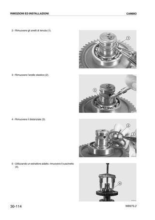 30-114 WB97S-2
2 - Rimuovere gli anelli di tenuta (1).
3 - Rimuovere l’anello elastico (2).
4 - Rimuovere il distanziale (3).
5 - Utilizzando un estrattore adatto, rimuovere il cuscinetto
(4).
RKZB3390
1
RKZB3410
2
RKZB3420
2
3
RKZB3430
4
RIMOZIONI ED INSTALLAZIONI CAMBIO
 