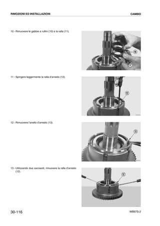 30-116 WB97S-2
10 - Rimuovere le gabbie a rullini (10) e la ralla (11).
11 - Spingere leggermente la ralla d’arresto (12).
12 - Rimuovere l’anello d’arresto (13).
13 - Utilizzando due cacciaviti, rimuovere la ralla d’arresto
(12).
RKZB3480
10
11
RKZB3490
12
RKZB3500
13
RKZB3510
12
RIMOZIONI ED INSTALLAZIONI CAMBIO
 