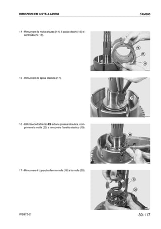 30-117WB97S-2
14 - Rimuovere la molla a tazza (14), il pacco dischi (15) e i
controdischi (16).
15 - Rimuovere la spina elastica (17).
16 - Utilizzando l’attrezzo E9 ed una pressa idraulica, com-
primere la molla (20) e rimuovere l’anello elastico (19).
17 - Rimuovere il coperchio fermo molla (18) e la molla (20).
RKZB3520
14
16
15
RKZB3530
17
RKZB3540
19
20
RKZB3550
20
18
RIMOZIONI ED INSTALLAZIONI CAMBIO
 