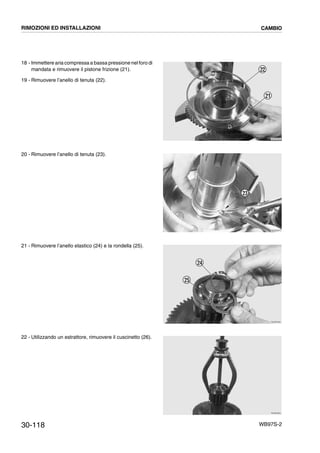 30-118 WB97S-2
18 - Immettere aria compressa a bassa pressione nel foro di
mandata e rimuovere il pistone frizione (21).
19 - Rimuovere l’anello di tenuta (22).
20 - Rimuovere l’anello di tenuta (23).
21 - Rimuovere l’anello elastico (24) e la rondella (25).
22 - Utilizzando un estrattore, rimuovere il cuscinetto (26).
RKZB3560
22
21
RKZB3570
23
RKZB3590
24
25
RKZB3600
RIMOZIONI ED INSTALLAZIONI CAMBIO
 