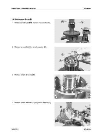 30-119WB97S-2
16. Montaggio Asse B
1 - Utilizzando l’attrezzo E10, montare il cuscinetto (26).
2 - Montare la rondella (25) e l’anello elastico (24).
3 - Montare l’anello di tenuta (23).
4 - Montare l’anello di tenuta (22) sul pistone frizione (21).
RKZB3610
26E10
RKZB3620
24
25
RKZB3630
23
RKZB3640
22
21
RIMOZIONI ED INSTALLAZIONI CAMBIO
 