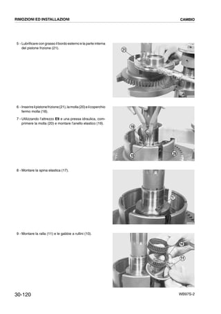 30-120 WB97S-2
5 - Lubrificare con grasso il bordo esterno e la parte interna
del pistone frizione (21).
6 - Inserireilpistonefrizione(21),lamolla(20)eilcoperchio
fermo molla (18).
7 - Utilizzando l’attrezzo E9 e una pressa idraulica, com-
primere la molla (20) e montare l’anello elastico (19).
8 - Montare la spina elastica (17).
9 - Montare la ralla (11) e le gabbie a rullini (10).
RKZB3650
21
RKZB3660
19
18 20
RKZB4850
17
RKZB3670
11
10
RIMOZIONI ED INSTALLAZIONI CAMBIO
 