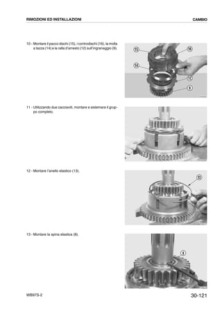 30-121WB97S-2
10 - Montare il pacco dischi (15), i controdischi (16), la molla
a tazza (14) e la ralla d’arresto (12) sull’ingranaggio (9).
11 - Utilizzando due cacciaviti, montare e sistemare il grup-
po completo.
12 - Montare l’anello elastico (13).
13 - Montare la spina elastica (8).
RKZB3680
12
9
16
14
15
RKZB3690
RKZB3700
13
RKZB3710
8
RIMOZIONI ED INSTALLAZIONI CAMBIO
 
