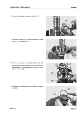 30-127WB97S-2
10 - Rimuovere la ralla (15) e la spina elastica (14).
11 - Utilizzando l’attrezzo E9, comprimere la molla (18) e ri-
muovere l’anello elastico (17).
12 - Rimuovere il coperchio fermo molla (16) e la molla (18).
13 - Immettereariacompressaabassapressioneattraverso
il foro mandata e rimuovere il pistone frizione (19) e
l’anello di tenuta (20).
14 - Rimuovere l’anello elastico (21), la ralla (22) e gli spes-
sori (23).
RKZB3860
15
14
RKZB3870
18
17
RKZB3880
19
16
20
18
RKZB3900
23
22
21
RIMOZIONI ED INSTALLAZIONI CAMBIO
 