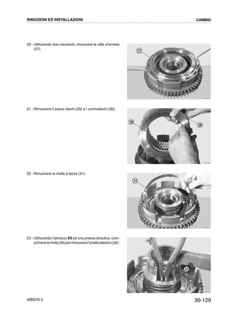 30-129WB97S-2
20 - Utilizzando due cacciaviti, rimuovere la ralla d’arresto
(27).
21 - Rimuovere il pacco dischi (29) e i controdischi (30).
22 - Rimuovere la molla a tazza (31).
23 - Utilizzando l’attrezzo E9 ed una pressa idraulica, com-
primerelamolla(34)perrimuoverel’anelloelastico(32).
RKZB3950
27
RKZB3960
29
30
RKZB3970
31
RKZB3980
34
32
RIMOZIONI ED INSTALLAZIONI CAMBIO
 