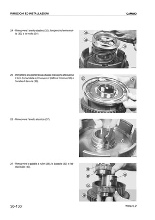 30-130 WB97S-2
24 - Rimuovere l’anello elastico (32), il coperchio fermo mol-
la (33) e la molla (34).
25 - Immettereariacompressaabassapressioneattraverso
il foro di mandata e rimuovere il pistone frizione (35) e
l’anello di tenuta (36).
26 - Rimuovere l’anello elastico (37).
27 - Rimuovere le gabbie a rullini (38), le bussole (39) e il di-
stanziale (40).
RKZB3990
34
33
32
RKZB4000
35 36
RKZB4860
37
RKZB4870
40
38
39
38
39
RIMOZIONI ED INSTALLAZIONI CAMBIO
 