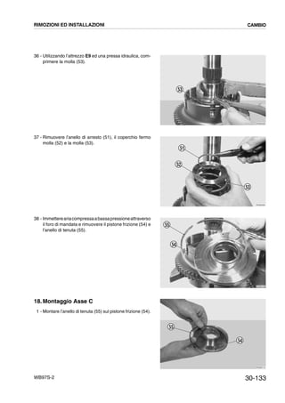 30-133WB97S-2
36 - Utilizzando l’attrezzo E9 ed una pressa idraulica, com-
primere la molla (53).
37 - Rimuovere l’anello di arresto (51), il coperchio fermo
molla (52) e la molla (53).
38 - Immettereariacompressaabassapressioneattraverso
il foro di mandata e rimuovere il pistone frizione (54) e
l’anello di tenuta (55).
18. Montaggio Asse C
1 - Montare l’anello di tenuta (55) sul pistone frizione (54).
RKZB4090
53
RKZB4950
52
51
53
RKZB4100
54
55
RKZB4110
54
55
RIMOZIONI ED INSTALLAZIONI CAMBIO
 