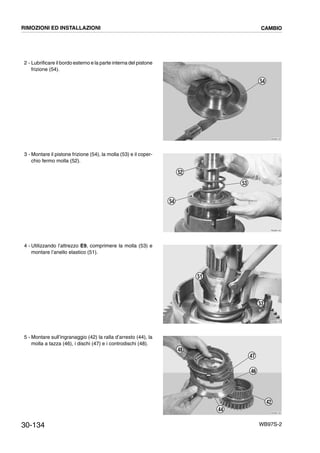 30-134 WB97S-2
2 - Lubrificare il bordo esterno e la parte interna del pistone
frizione (54).
3 - Montare il pistone frizione (54), la molla (53) e il coper-
chio fermo molla (52).
4 - Utilizzando l’attrezzo E9, comprimere la molla (53) e
montare l’anello elastico (51).
5 - Montare sull’ingranaggio (42) la ralla d’arresto (44), la
molla a tazza (46), i dischi (47) e i controdischi (48).
RKZB4120
54
RKZB4130
53
52
54
RKZB4140
53
51
RKZB4150
42
44
46
47
48
RIMOZIONI ED INSTALLAZIONI CAMBIO
 