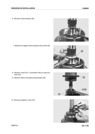 30-135WB97S-2
6 - Montare la spina elastica (50).
7 -Spalmare un leggero strato di grasso sotto la ralla (49).
8 - Allineare i dischi (47), i controdischi (48) e la ralla d’ar-
resto (44).
9 - Montare l’albero principale preassemblato (56).
10 - Montare le gabbie a rullini (43).
RKZB4160
50
RKZB4170
49
RKZB4180
44
47 48
56
RKZB4190
43
43
RIMOZIONI ED INSTALLAZIONI CAMBIO
 