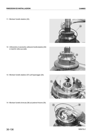30-136 WB97S-2
11 - Montare l’anello elastico (45).
12 - Utilizzandouncacciavite,sollevarel’anelloelastico(45)
e inserirlo nella sua sede.
13 - Montare l’anello elastico (37) sull’ingranaggio (25).
14 - Montare l’anello di tenuta (36) sul pistone frizione (35).
RKZB4890
45
RKZB4200
45
RKZB4900
3725
RKZB4210
3635
RIMOZIONI ED INSTALLAZIONI CAMBIO
 