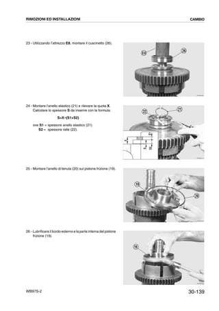 30-139WB97S-2
23 - Utilizzando l’attrezzo E8, montare il cuscinetto (26).
24 - Montare l’anello elastico (21) e rilevare la quota X.
Calcolare lo spessore S da inserire con la formula:
S=X–(S1+S2)
ove S1 = spessore anello elastico (21)
S2 = spessore ralle (22).
25 - Montare l’anello di tenuta (20) sul pistone frizione (19).
26 - Lubrificare il bordo esterno e la parte interna del pistone
frizione (19).
RKZB4300
26
E8
RKZB4310
21
22
S
X
S2S1
RKZB4320
19
20
RKZB4330
19
RIMOZIONI ED INSTALLAZIONI CAMBIO
 