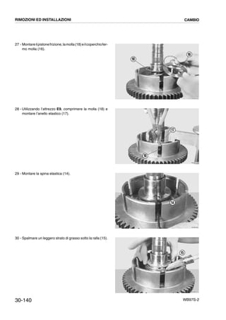 30-140 WB97S-2
27 - Montareilpistonefrizione,lamolla(18)eilcoperchiofer-
mo molla (16).
28 - Utilizzando l’attrezzo E9, comprimere la molla (18) e
montare l’anello elastico (17).
29 - Montare la spina elastica (14).
30 - Spalmare un leggero strato di grasso sotto la ralla (15).
RKZB4340
16
18
RKZB4350
17
18
RKZB4360
14
RKZB4370
15
RIMOZIONI ED INSTALLAZIONI CAMBIO
 
