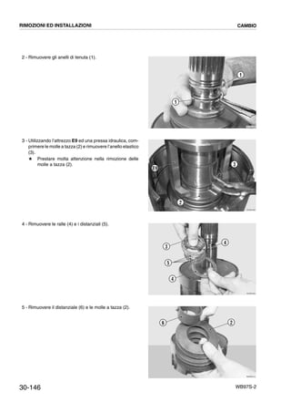 30-146 WB97S-2
2 - Rimuovere gli anelli di tenuta (1).
3 - Utilizzando l’attrezzo E9 ed una pressa idraulica, com-
primere le molle a tazza (2) e rimuovere l’anello elastico
(3).
# Prestare molta attenzione nella rimozione delle
molle a tazza (2).
4 - Rimuovere le ralle (4) e i distanziali (5).
5 - Rimuovere il distanziale (6) e le molle a tazza (2).
RKZB4480
1
1
RKZB4490
2
3
E9
RKZB4500
4
5
3
4
RKZB4510
6 2
RIMOZIONI ED INSTALLAZIONI CAMBIO
 
