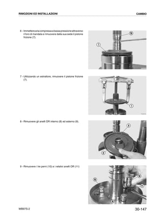 30-147WB97S-2
6 - Immettereariacompressaabassapressioneattraverso
il foro di mandata e rimuovere dalla sua sede il pistone
frizione (7).
7 - Utilizzando un estrattore, rimuovere il pistone frizione
(7).
8 - Rimuovere gli anelli OR interno (8) ed esterno (9).
9 - Rimuovere i tre perni (10) e i relativi anelli OR (11)
RKZB4520
19
7
RKZB4530
7
RKZB4540
9
8
RKZB4930
10
10
11
10
RIMOZIONI ED INSTALLAZIONI CAMBIO
 
