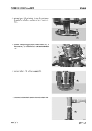 30-151WB97S-2
4 - Montare i perni (10) sul pistone frizione (7) in corrispon-
denza dei fori sull’albero uscita e montare il pistone fri-
zione.
5 - Montare sull’ingranaggio (20) la ralla d’arresto (15), il
pacco dischi (17), i controdischi (18) e l’attuatore freno
(13).
6 - Montare l’albero (19) sull’ingranaggio (20).
7 - Utilizzandounmartelloingomma,montarel’albero(19).
RKZB4670
7
RKZB4940
17
20
15
18
13
RKZB4680
19
20
RKZB4690
19
RIMOZIONI ED INSTALLAZIONI CAMBIO
 