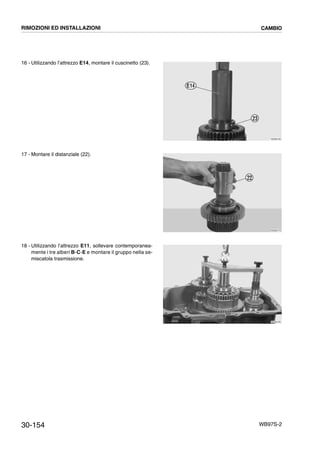 30-154 WB97S-2
16 - Utilizzando l’attrezzo E14, montare il cuscinetto (23).
17 - Montare il distanziale (22).
18 - Utilizzando l’attrezzo E11, sollevare contemporanea-
mente i tre alberi B-C-E e montare il gruppo nella se-
miscatola trasmissione.
RKZB4760
23
E14
RKZB4770
22
RKZB4780
RIMOZIONI ED INSTALLAZIONI CAMBIO
 