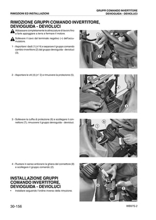 30-156 WB97S-2
RIMOZIONE GRUPPI COMANDO INVERTITORE,
DEVIOGUIDA - DEVIOLUCI
Abbassare completamente le attrezzature di lavoro fino
a farle appoggiare a terra e fermare il motore.
Sollevare il cavo dal terminale negativo (--) dell’accu-
mulatore.
1 - Asportare i dadi (1) (n°4) e separare il gruppo comando
cambio-invertitore (2) dal gruppo devioguida - devioluci
(3).
2 - Asportare le viti (4) (n° 2) e rimuovere la protezione (5).
3 - Sollevare la cuffia di protezione (6) e scollegare il con-
nettore (7); rimuovere il gruppo devioguida - devioluci.
4 - Ruotare in senso antiorario la ghiera del connettore (8)
e scollegare il gruppo comando (2).
INSTALLAZIONE GRUPPI
COMANDO INVERTITORE,
DEVIOGUIDA - DEVIOLUCI
• Installare seguendo l’ordine inverso della rimozione.
RKZA8660
2
1
RKZA8670
3
4
5
RKZA8680
7
6
RKZA8690
8
2
RIMOZIONI ED INSTALLAZIONI
GRUPPI COMANDO INVERTITORE
DEVIOGUIDA - DEVIOLUCI
 