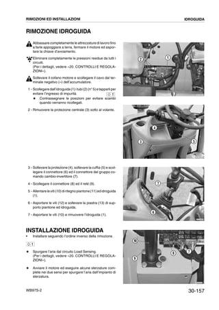 30-157WB97S-2
RIMOZIONE IDROGUIDA
Abbassare completamente le attrezzature di lavoro fino
a farle appoggiare a terra, fermare il motore ed aspor-
tare la chiave d’avviamento.
Eliminare completamente le pressioni residue da tutti i
circuiti.
(Per i dettagli, vedere «20. CONTROLLI E REGOLA-
ZIONI»).
Sollevare il cofano motore e scollegare il cavo dal ter-
minale negativo (--) dell’accumulatore.
1 - Scollegaredall’idroguida(1)itubi(2)(n°5)etapparliper
evitare l’ingresso di impurità.
# Contrassegnare le posizioni per evitare scambi
quando verranno ricollegati.
2 - Rimuovere la protezione centrale (3) sotto al volante.
3 - Sollevare la protezione (4), sollevare la cuffia (5) e scol-
legare il connettore (6) ed il connettore del gruppo co-
mando cambio-invertitore (7).
4 - Scollegare il connettore (8) ed il relé (9).
5 - Allentare le viti (10)diritegno piantone(11)ed idroguida
(1).
6 - Asportare le viti (12) e sollevare la piastra (13) di sup-
porto piantone ed idroguida.
7 - Asportare le viti (10) e rimuovere l’idroguida (1).
INSTALLAZIONE IDROGUIDA
• Installare seguendo l’ordine inverso della rimozione.
# Spurgare l’aria dal circuito Load Sensing.
(Per i dettagli, vedere «20. CONTROLLI E REGOLA-
ZIONI»).
# Avviare il motore ed eseguire alcune sterzature com-
plete nei due sensi per spurgare l’aria dall’impianto di
sterzatura.
RKZA0870
2 1
1
RKZA8700
5
4
3
RKZA8890
6
7
RKZA9790
78
9
10
1
RIMOZIONI ED INSTALLAZIONI IDROGUIDA
 