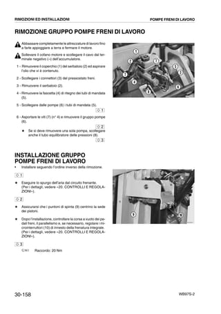 30-158 WB97S-2
RIMOZIONE GRUPPO POMPE FRENI DI LAVORO
Abbassare completamente le attrezzature di lavoro fino
a farle appoggiare a terra e fermare il motore.
Sollevare il cofano motore e scollegare il cavo dal ter-
minale negativo (--) dell’accumulatore.
1 - Rimuovere il coperchio (1) del serbatoio (2) ed aspirare
l’olio che vi è contenuto.
2 - Scollegare i connettori (3) del pressostato freni.
3 - Rimuovere il serbatoio (2).
4 - Rimuovere la fascetta (4) di ritegno dei tubi di mandata
(5).
5 - Scollegare dalle pompe (6) i tubi di mandata (5).
6 - Asportare le viti (7) (n° 4) e rimuovere il gruppo pompe
(6).
# Se si deve rimuovere una sola pompa, scollegare
anche il tubo equilibratore delle pressioni (8).
INSTALLAZIONE GRUPPO
POMPE FRENI DI LAVORO
• Installare seguendo l’ordine inverso della rimozione.
# Eseguire lo spurgo dell’aria dal circuito frenante.
(Per i dettagli, vedere «20. CONTROLLI E REGOLA-
ZIONI»).
# Assicurarsi che i puntoni di spinta (9) centrino la sede
dei pistoni.
# Dopo l’installazione, controllare la corsa a vuoto dei pe-
dali freni, il parallelismo e, se necessario, regolare i mi-
crointerruttori (10) di innesto della frenatura integrale.
(Per i dettagli, vedere «20. CONTROLLI E REGOLA-
ZIONI»).
Raccordo: 20 Nm
RKZA9800
4
5
6
1
2 7
3
7
8
1
2
3
1
2
RKZA0911
109
3
RIMOZIONI ED INSTALLAZIONI POMPE FRENI DI LAVORO
 