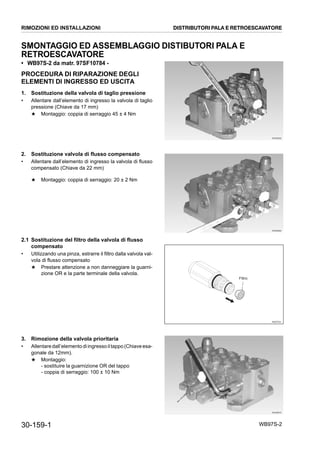 30-159-1 WB97S-2
SMONTAGGIO ED ASSEMBLAGGIO DISTIBUTORI PALA E
RETROESCAVATORE
• WB97S-2 da matr. 97SF10784 -
PROCEDURA DI RIPARAZIONE DEGLI
ELEMENTI DI INGRESSO ED USCITA
1. Sostituzione della valvola di taglio pressione
• Allentare dall’elemento di ingresso la valvola di taglio
pressione (Chiave da 17 mm)
★ Montaggio: coppia di serraggio 45 ± 4 Nm
2. Sostituzione valvola di flusso compensato
• Allentare dall’elemento di ingresso la valvola di flusso
compensato (Chiave da 22 mm)
★ Montaggio: coppia di serraggio: 20 ± 2 Nm
2.1 Sostituzione del filtro della valvola di flusso
compensato
• Utilizzando una pinza, estrarre il filtro dalla valvola val-
vola di flusso compensato
★ Prestare attenzione a non danneggiare la guarni-
zione OR e la parte terminale della valvola.
3. Rimozione della valvola prioritaria
• Allentaredall’elementodiingressoiltappo(Chiaveesa-
gonale da 12mm).
★ Montaggio:
- sostituire la guarnizione OR del tappo
- coppia di serraggio: 100 ± 10 Nm
RKZB5850
RKZB5860
RKZ07531
Filtro
RKZB5870
RIMOZIONI ED INSTALLAZIONI DISTRIBUTORI PALA E RETROESCAVATORE
 